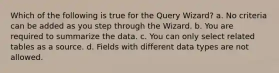 Which of the following is true for the Query Wizard? a. No criteria can be added as you step through the Wizard. b. You are required to summarize the data. c. You can only select related tables as a source. d. Fields with different data types are not allowed.