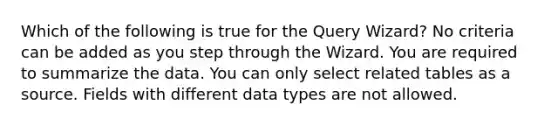 Which of the following is true for the Query Wizard? No criteria can be added as you step through the Wizard. You are required to summarize the data. You can only select related tables as a source. Fields with different data types are not allowed.