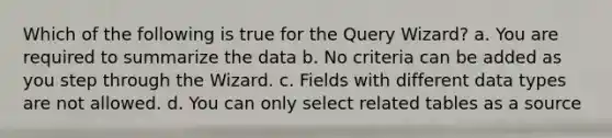 Which of the following is true for the Query Wizard? a. You are required to summarize the data b. No criteria can be added as you step through the Wizard. c. Fields with different data types are not allowed. d. You can only select related tables as a source