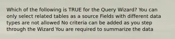 Which of the following is TRUE for the Query Wizard? You can only select related tables as a source Fields with different data types are not allowed No criteria can be added as you step through the Wizard You are required to summarize the data