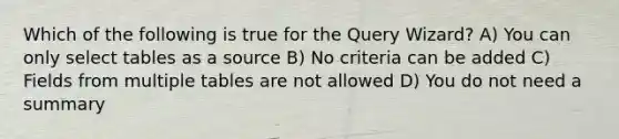 Which of the following is true for the Query Wizard? A) You can only select tables as a source B) No criteria can be added C) Fields from multiple tables are not allowed D) You do not need a summary