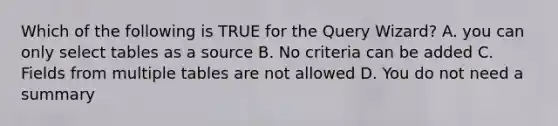 Which of the following is TRUE for the Query Wizard? A. you can only select tables as a source B. No criteria can be added C. Fields from multiple tables are not allowed D. You do not need a summary