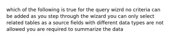 which of the following is true for the query wizrd no criteria can be added as you step through the wizard you can only select related tables as a source fields with different data types are not allowed you are required to summarize the data