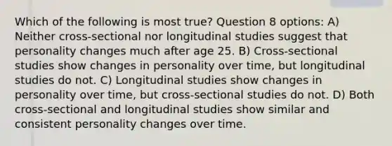 Which of the following is most true? Question 8 options: A) Neither cross-sectional nor longitudinal studies suggest that personality changes much after age 25. B) Cross-sectional studies show changes in personality over time, but longitudinal studies do not. C) Longitudinal studies show changes in personality over time, but cross-sectional studies do not. D) Both cross-sectional and longitudinal studies show similar and consistent personality changes over time.