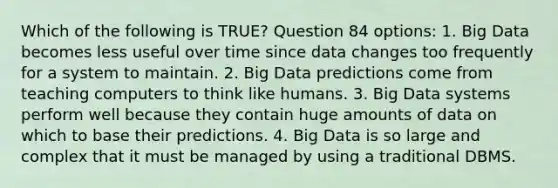 Which of the following is TRUE? Question 84 options: 1. Big Data becomes less useful over time since data changes too frequently for a system to maintain. 2. Big Data predictions come from teaching computers to think like humans. 3. Big Data systems perform well because they contain huge amounts of data on which to base their predictions. 4. Big Data is so large and complex that it must be managed by using a traditional DBMS.