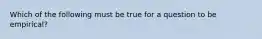 Which of the following must be true for a question to be empirical?