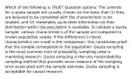 Which of the following is TRUE? Question options: The controls for a quota sample are usually chosen on the basis that (1) they are believed to be correlated with the characteristic to be studied, and (2) reasonably up-to-date information on their distribution within the population is available. To validate a quota sample, various characteristics of the sample are compared to known population values. If the differences in these characteristics are small in the comparison, this constitutes proof that the sample corresponds to the population. Quota sampling is the most common kind of probability sampling used in marketing research. Quota sampling is the only nonprobability sampling method that provides some measure of the sampling error associated with the sample estimate. Quota sampling is acceptable for causal research.