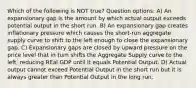 Which of the following is NOT true? Question options: A) An expansionary gap is the amount by which actual output exceeds potential output in the short run. B) An expansionary gap creates inflationary pressure which causes the short-run aggregate supply curve to shift to the left enough to close the expansionary gap. C) Expansionary gaps are closed by upward pressure on the price level that in turn shifts the Aggregate Supply curve to the left, reducing REal GDP until it equals Potential Output. D) Actual output cannot exceed Potential Output in the short run but it is always greater than Potential Output in the long run.