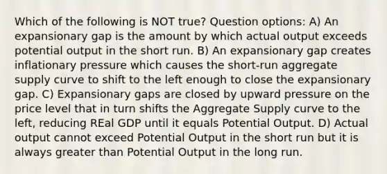 Which of the following is NOT true? Question options: A) An expansionary gap is the amount by which actual output exceeds potential output in the short run. B) An expansionary gap creates inflationary pressure which causes the short-run aggregate supply curve to shift to the left enough to close the expansionary gap. C) Expansionary gaps are closed by upward pressure on the price level that in turn shifts the Aggregate Supply curve to the left, reducing REal GDP until it equals Potential Output. D) Actual output cannot exceed Potential Output in the short run but it is always greater than Potential Output in the long run.