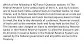 Which of the following is NOT true? Question options: A) The Federal Reserve is the central bank of the U.S. and its functions are to issue bank notes, extend loans to member banks, to clear checks, and to force member banks to hold reserves at a rate set by the Fed. B) Reserves are funds the Fed requires banks to hold to meet the day to day demands of customers. Reserves consist of both cash at the member bank and funds held by the Fed. C) The interest rate charged on loans to member banks by Reserve banks in the Federal Reserve System is called the discount rate. D) All stock in reserve banks in the Federal Reserve System are owned by the Federal government and all profits accrue to the Treasury.