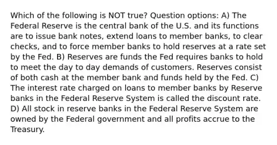 Which of the following is NOT true? Question options: A) The Federal Reserve is the central bank of the U.S. and its functions are to issue bank notes, extend loans to member banks, to clear checks, and to force member banks to hold reserves at a rate set by the Fed. B) Reserves are funds the Fed requires banks to hold to meet the day to day demands of customers. Reserves consist of both cash at the member bank and funds held by the Fed. C) The interest rate charged on loans to member banks by Reserve banks in the Federal Reserve System is called the discount rate. D) All stock in reserve banks in the Federal Reserve System are owned by the Federal government and all profits accrue to the Treasury.