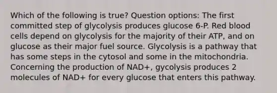 Which of the following is true? Question options: The first committed step of glycolysis produces glucose 6-P. Red blood cells depend on glycolysis for the majority of their ATP, and on glucose as their major fuel source. Glycolysis is a pathway that has some steps in the cytosol and some in the mitochondria. Concerning the production of NAD+, gycolysis produces 2 molecules of NAD+ for every glucose that enters this pathway.