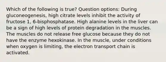 Which of the following is true? Question options: During gluconeogenesis, high citrate levels inhibit the activity of fructose 1, 6-bisphosphatase. High alanine levels in the liver can be a sign of high levels of protein degradation in the muscles. The muscles do not release free glucose because they do not have the enzyme hexokinase. In the muscle, under conditions when oxygen is limiting, the electron transport chain is activated.