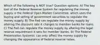 Which of the following is NOT true? Question options: A) The key tool of the Federal Reserve System for regulating the money supply is the Federal Open Market Committee, which uses the buying and selling of government securities to regulate the money supply. B) The Fed can regulate the money supply by altering the discount rate it charges to member banks for loans. C) The Fed can regulate the money supply by altering the legal reserve requirement it sets for member banks. D) The Federal Preservation Systemic can only affect the money supply by changing the appearance of federal reserve notes.