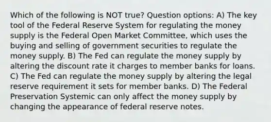 Which of the following is NOT true? Question options: A) The key tool of the Federal Reserve System for regulating the money supply is the Federal Open Market Committee, which uses the buying and selling of government securities to regulate the money supply. B) The Fed can regulate the money supply by altering the discount rate it charges to member banks for loans. C) The Fed can regulate the money supply by altering the legal reserve requirement it sets for member banks. D) The Federal Preservation Systemic can only affect the money supply by changing the appearance of federal reserve notes.