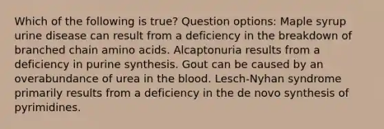 Which of the following is true? Question options: Maple syrup urine disease can result from a deficiency in the breakdown of branched chain amino acids. Alcaptonuria results from a deficiency in purine synthesis. Gout can be caused by an overabundance of urea in the blood. Lesch-Nyhan syndrome primarily results from a deficiency in the de novo synthesis of pyrimidines.