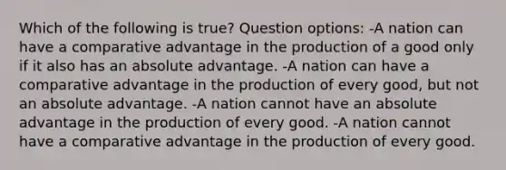 Which of the following is true? Question options: -A nation can have a comparative advantage in the production of a good only if it also has an absolute advantage. -A nation can have a comparative advantage in the production of every good, but not an absolute advantage. -A nation cannot have an absolute advantage in the production of every good. -A nation cannot have a comparative advantage in the production of every good.