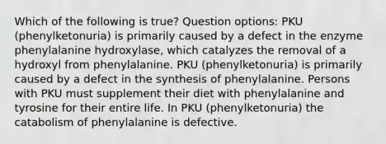 Which of the following is true? Question options: PKU (phenylketonuria) is primarily caused by a defect in the enzyme phenylalanine hydroxylase, which catalyzes the removal of a hydroxyl from phenylalanine. PKU (phenylketonuria) is primarily caused by a defect in the synthesis of phenylalanine. Persons with PKU must supplement their diet with phenylalanine and tyrosine for their entire life. In PKU (phenylketonuria) the catabolism of phenylalanine is defective.