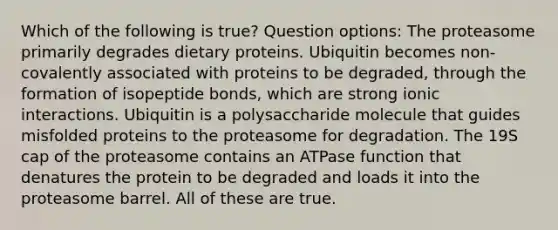 Which of the following is true? Question options: The proteasome primarily degrades dietary proteins. Ubiquitin becomes non-covalently associated with proteins to be degraded, through the formation of isopeptide bonds, which are strong ionic interactions. Ubiquitin is a polysaccharide molecule that guides misfolded proteins to the proteasome for degradation. The 19S cap of the proteasome contains an ATPase function that denatures the protein to be degraded and loads it into the proteasome barrel. All of these are true.