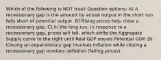 Which of the following is NOT true? Question options: A) A recessionary gap is the amount by actual output in the short run falls short of potential output. B) Rising prices help close a recessionary gap. C) In the long run, in response to a recessionary gap, prices will fall, which shifts the Aggregate Supply curve to the right until Real GDP equals Potential GDP. D) Closing an expansionary gap involves inflation while closing a recessionary gap involves deflation (falling prices).