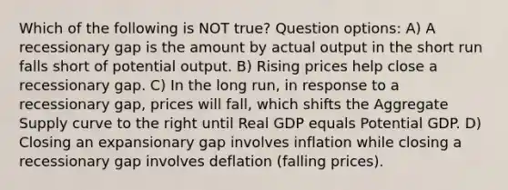 Which of the following is NOT true? Question options: A) A recessionary gap is the amount by actual output in the short run falls short of potential output. B) Rising prices help close a recessionary gap. C) In the long run, in response to a recessionary gap, prices will fall, which shifts the Aggregate Supply curve to the right until Real GDP equals Potential GDP. D) Closing an expansionary gap involves inflation while closing a recessionary gap involves deflation (falling prices).