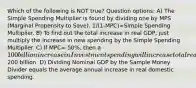 Which of the following is NOT true? Question options: A) The Simple Spending Multiplier is found by dividing one by MPS (Marginal Propensity to Save). 1/(1-MPC)=Simple Spending Multiplier. B) To find out the total increase in real GDP, just multiply the increase in new spending by the Simple Spending Multiplier. C) If MPC= 50%, then a 100 billion increase in Investment spending will increase total real GDP by200 billion. D) Dividing Nominal GDP by the Sample Money Divider equals the average annual increase in real domestic spending.