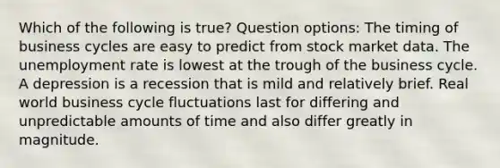 Which of the following is true? Question options: The timing of business cycles are easy to predict from stock market data. The unemployment rate is lowest at the trough of the business cycle. A depression is a recession that is mild and relatively brief. Real world business cycle fluctuations last for differing and unpredictable amounts of time and also differ greatly in magnitude.