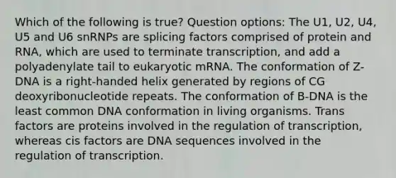 Which of the following is true? Question options: The U1, U2, U4, U5 and U6 snRNPs are splicing factors comprised of protein and RNA, which are used to terminate transcription, and add a polyadenylate tail to eukaryotic mRNA. The conformation of Z-DNA is a right-handed helix generated by regions of CG deoxyribonucleotide repeats. The conformation of B-DNA is the least common DNA conformation in living organisms. Trans factors are proteins involved in the regulation of transcription, whereas cis factors are DNA sequences involved in the regulation of transcription.