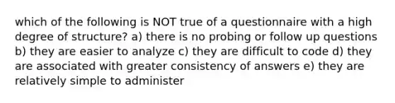 which of the following is NOT true of a questionnaire with a high degree of structure? a) there is no probing or follow up questions b) they are easier to analyze c) they are difficult to code d) they are associated with greater consistency of answers e) they are relatively simple to administer