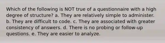 Which of the following is NOT true of a questionnaire with a high degree of structure? a. They are relatively simple to administer. b. They are difficult to code. c. They are associated with greater consistency of answers. d. There is no probing or follow-up questions. e. They are easier to analyze.