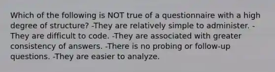 Which of the following is NOT true of a questionnaire with a high degree of structure? -They are relatively simple to administer. -They are difficult to code. -They are associated with greater consistency of answers. -There is no probing or follow-up questions. -They are easier to analyze.