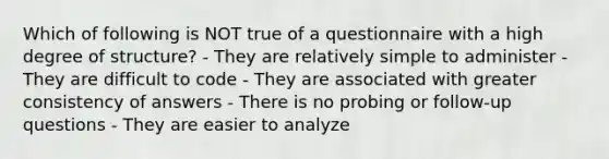 Which of following is NOT true of a questionnaire with a high degree of structure? - They are relatively simple to administer - They are difficult to code - They are associated with greater consistency of answers - There is no probing or follow-up questions - They are easier to analyze