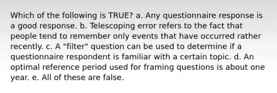 Which of the following is TRUE? a. Any questionnaire response is a good response. b. Telescoping error refers to the fact that people tend to remember only events that have occurred rather recently. c. A "filter" question can be used to determine if a questionnaire respondent is familiar with a certain topic. d. An optimal reference period used for framing questions is about one year. e. All of these are false.