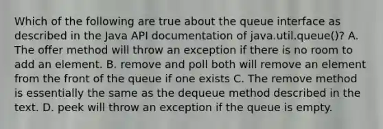 Which of the following are true about the queue interface as described in the Java API documentation of java.util.queue()? A. The offer method will throw an exception if there is no room to add an element. B. remove and poll both will remove an element from the front of the queue if one exists C. The remove method is essentially the same as the dequeue method described in the text. D. peek will throw an exception if the queue is empty.