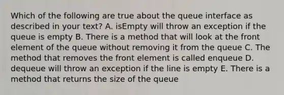 Which of the following are true about the queue interface as described in your text? A. isEmpty will throw an exception if the queue is empty B. There is a method that will look at the front element of the queue without removing it from the queue C. The method that removes the front element is called enqueue D. dequeue will throw an exception if the line is empty E. There is a method that returns the size of the queue