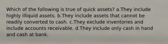 Which of the following is true of quick assets? a.They include highly illiquid assets. b.They include assets that cannot be readily converted to cash. c.They exclude inventories and include accounts receivable. d.They include only cash in hand and cash at bank.