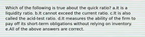 Which of the following is true about the quick ratio? a.It is a liquidity ratio. b.It cannot exceed the current ratio. c.It is also called the acid-test ratio. d.It measures the ability of the firm to pay off its short-term obligations without relying on inventory. e.All of the above answers are correct.