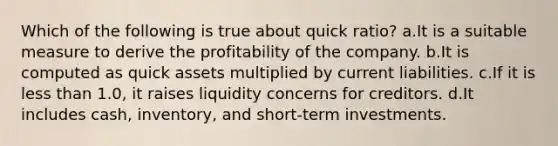 Which of the following is true about quick ratio? a.It is a suitable measure to derive the profitability of the company. b.It is computed as quick assets multiplied by current liabilities. c.If it is less than 1.0, it raises liquidity concerns for creditors. d.It includes cash, inventory, and short-term investments.