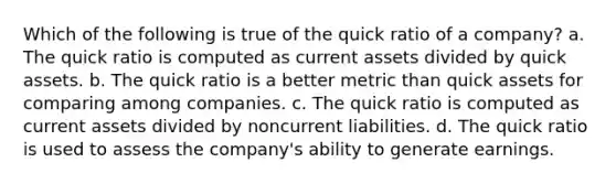 Which of the following is true of the quick ratio of a company? a. The quick ratio is computed as current assets divided by quick assets. b. The quick ratio is a better metric than quick assets for comparing among companies. c. The quick ratio is computed as current assets divided by noncurrent liabilities. d. The quick ratio is used to assess the company's ability to generate earnings.