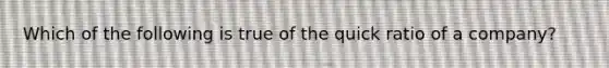 Which of the following is true of the quick ratio of a company?