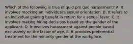 Which of the following is true of quid pro quo harassment? A. It involves mocking an individual's sexual orientation. B. It refers to an individual gaining benefit in return for a sexual favor. C. It involves making hiring decisions based on the gender of the applicant. D. It involves harassment against people based exclusively on the factor of age. E. It provides preferential treatment for the minority gender at the workplace.