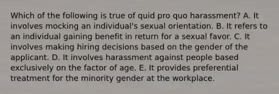 Which of the following is true of quid pro quo harassment? A. It involves mocking an individual's sexual orientation. B. It refers to an individual gaining benefit in return for a sexual favor. C. It involves making hiring decisions based on the gender of the applicant. D. It involves harassment against people based exclusively on the factor of age. E. It provides preferential treatment for the minority gender at the workplace.