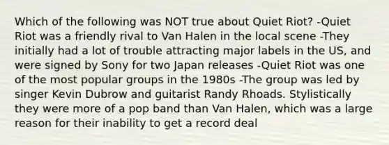 Which of the following was NOT true about Quiet Riot? -Quiet Riot was a friendly rival to Van Halen in the local scene -They initially had a lot of trouble attracting major labels in the US, and were signed by Sony for two Japan releases -Quiet Riot was one of the most popular groups in the 1980s -The group was led by singer Kevin Dubrow and guitarist Randy Rhoads. Stylistically they were more of a pop band than Van Halen, which was a large reason for their inability to get a record deal