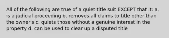 All of the following are true of a quiet title suit EXCEPT that it: a. is a judicial proceeding b. removes all claims to title other than the owner's c. quiets those without a genuine interest in the property d. can be used to clear up a disputed title