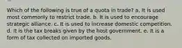 Which of the following is true of a quota in trade? a. It is used most commonly to restrict trade. b. It is used to encourage strategic alliance. c. It is used to increase domestic competition. d. It is the tax breaks given by the host government. e. It is a form of tax collected on imported goods.