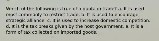 Which of the following is true of a quota in trade? a. It is used most commonly to restrict trade. b. It is used to encourage strategic alliance. c. It is used to increase domestic competition. d. It is the tax breaks given by the host government. e. It is a form of tax collected on imported goods.