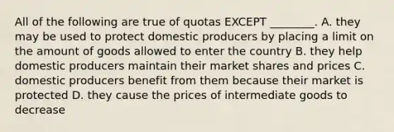 All of the following are true of quotas EXCEPT ________. A. they may be used to protect domestic producers by placing a limit on the amount of goods allowed to enter the country B. they help domestic producers maintain their market shares and prices C. domestic producers benefit from them because their market is protected D. they cause the prices of intermediate goods to decrease