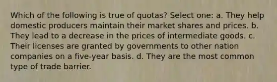 Which of the following is true of quotas? Select one: a. They help domestic producers maintain their market shares and prices. b. They lead to a decrease in the prices of intermediate goods. c. Their licenses are granted by governments to other nation companies on a five-year basis. d. They are the most common type of trade barrier.