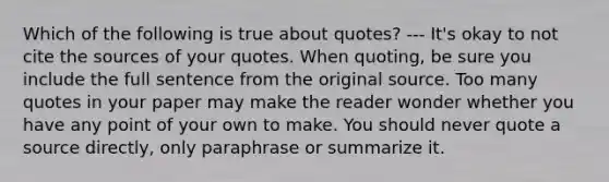 Which of the following is true about quotes? --- It's okay to not cite the sources of your quotes. When quoting, be sure you include the full sentence from the original source. Too many quotes in your paper may make the reader wonder whether you have any point of your own to make. You should never quote a source directly, only paraphrase or summarize it.