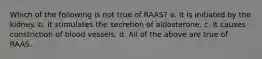 Which of the following is not true of RAAS? a. It is initiated by the kidney. b. It stimulates the secretion of aldosterone. c. It causes constriction of blood vessels. d. All of the above are true of RAAS.